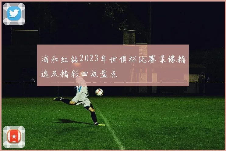 浦和红钻2023年世俱杯比赛录像精选及精彩回放盘点