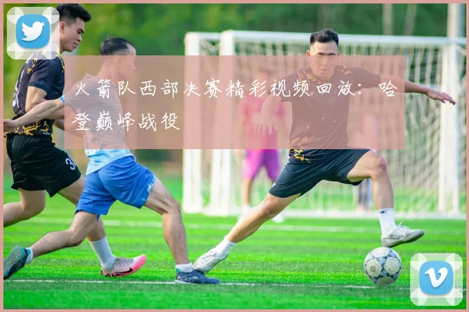 火箭队西部决赛精彩视频回放：哈登巅峰战役