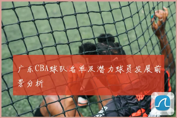 广东CBA球队名单及潜力球员发展前景分析