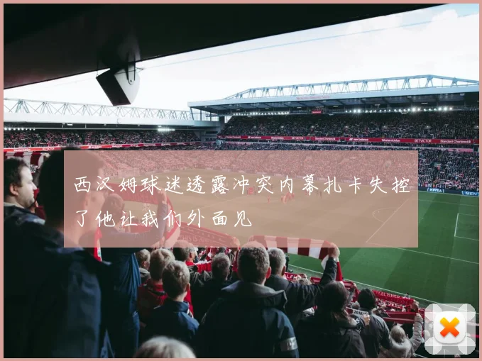 西汉姆球迷透露冲突内幕扎卡失控了他让我们外面见