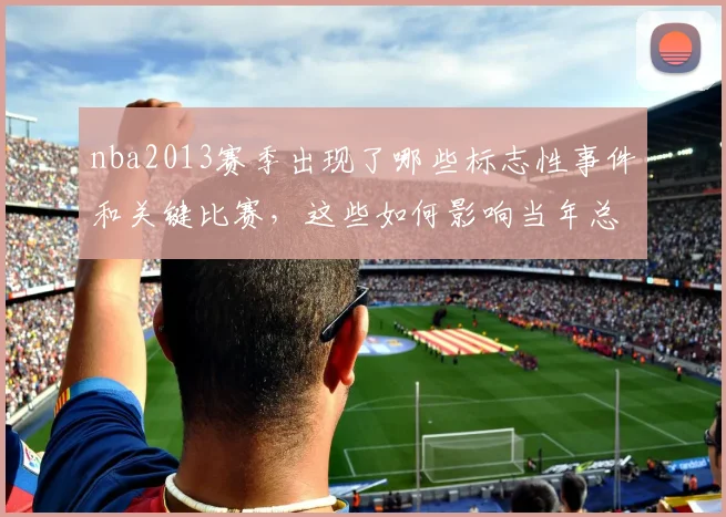 nba2013赛季出现了哪些标志性事件和关键比赛，这些如何影响当年总冠军归属